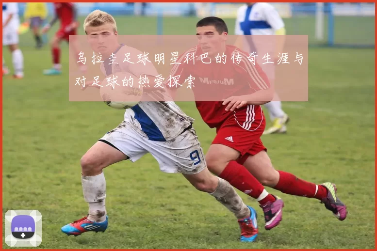 乌拉圭足球明星科巴的传奇生涯与对足球的热爱探索
