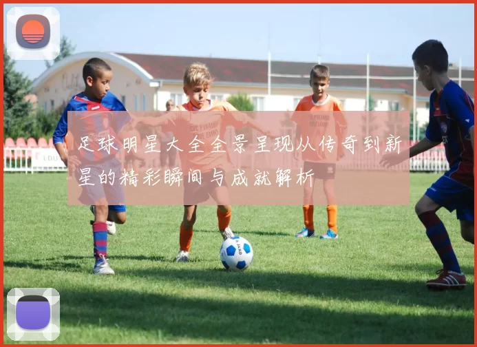 足球明星大全全景呈现从传奇到新星的精彩瞬间与成就解析