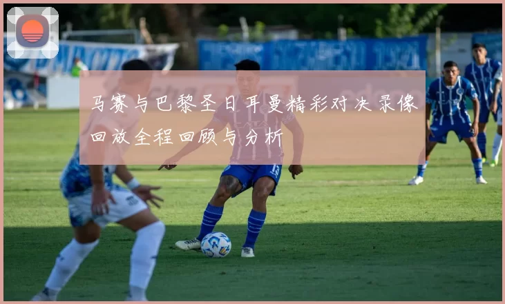 马赛与巴黎圣日耳曼精彩对决录像回放全程回顾与分析