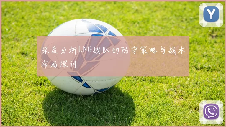 深度分析LNG战队的防守策略与战术布局探讨