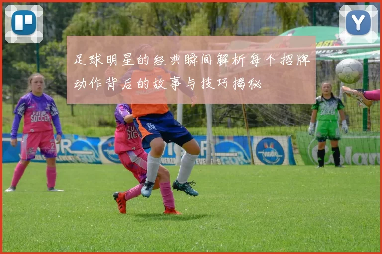 足球明星的经典瞬间解析每个招牌动作背后的故事与技巧揭秘