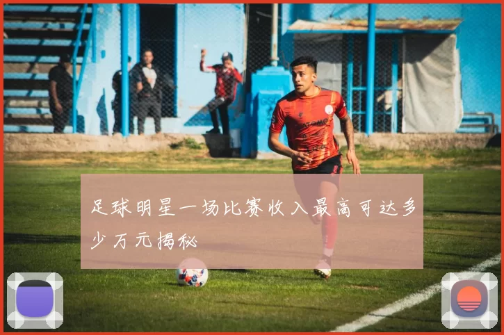 足球明星一场比赛收入最高可达多少万元揭秘