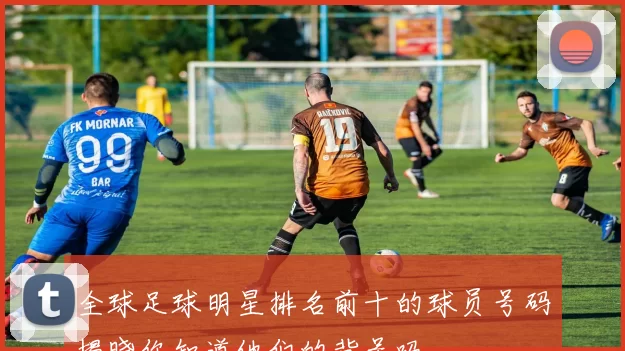 全球足球明星排名前十的球员号码揭晓你知道他们的背号吗