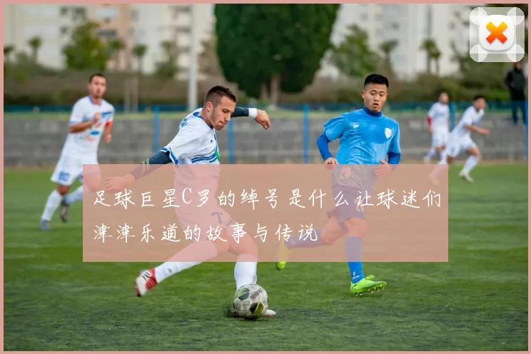 足球巨星C罗的绰号是什么让球迷们津津乐道的故事与传说