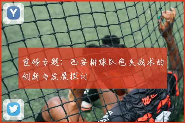 重磅专题：西安排球队包夹战术的创新与发展探讨