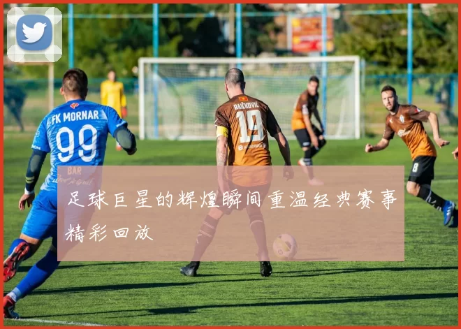 足球巨星的辉煌瞬间重温经典赛事精彩回放
