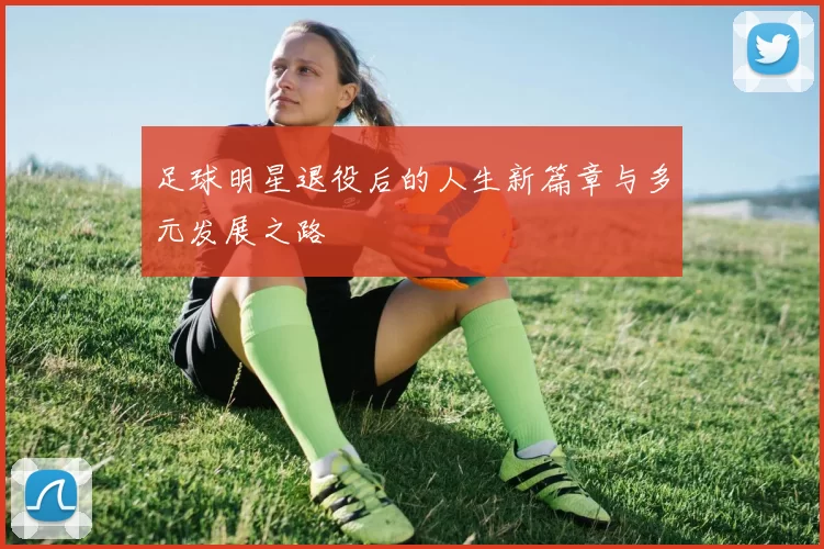 足球明星退役后的人生新篇章与多元发展之路