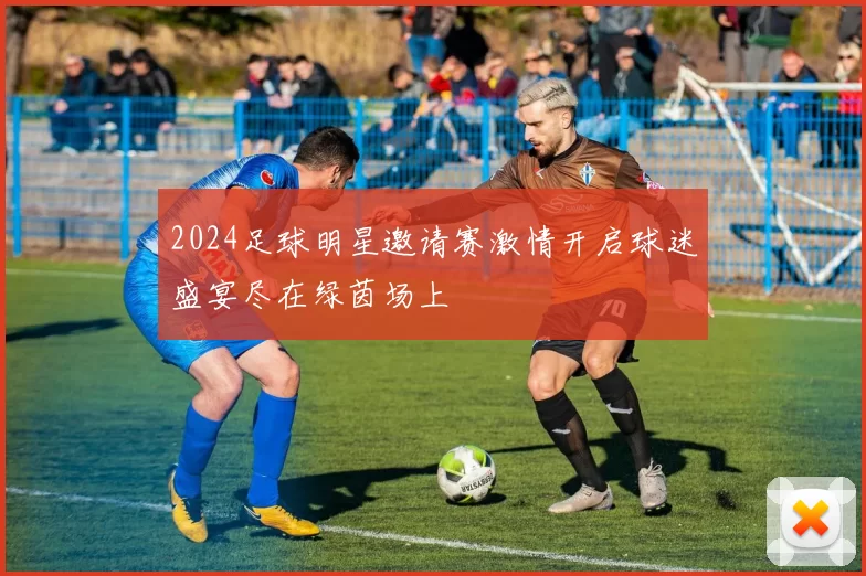 2024足球明星邀请赛激情开启球迷盛宴尽在绿茵场上