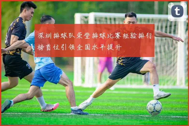 深圳排球队荣登排球比赛经验排行榜首位引领全国水平提升